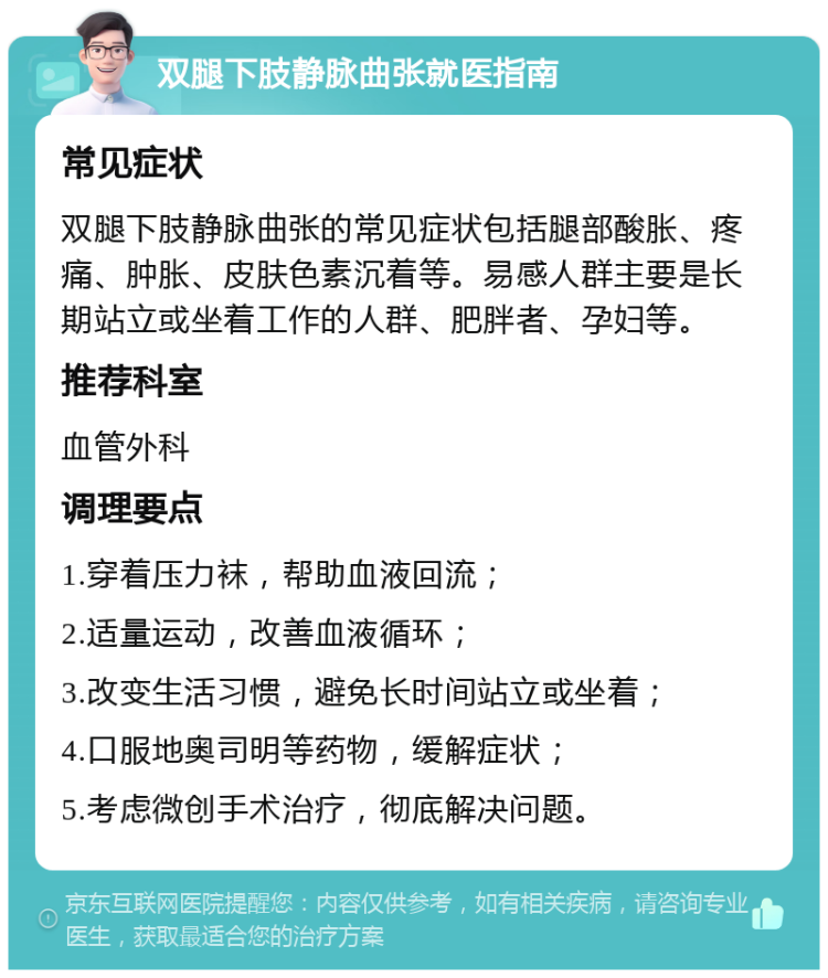 双腿下肢静脉曲张就医指南 常见症状 双腿下肢静脉曲张的常见症状包括腿部酸胀、疼痛、肿胀、皮肤色素沉着等。易感人群主要是长期站立或坐着工作的人群、肥胖者、孕妇等。 推荐科室 血管外科 调理要点 1.穿着压力袜，帮助血液回流； 2.适量运动，改善血液循环； 3.改变生活习惯，避免长时间站立或坐着； 4.口服地奥司明等药物，缓解症状； 5.考虑微创手术治疗，彻底解决问题。