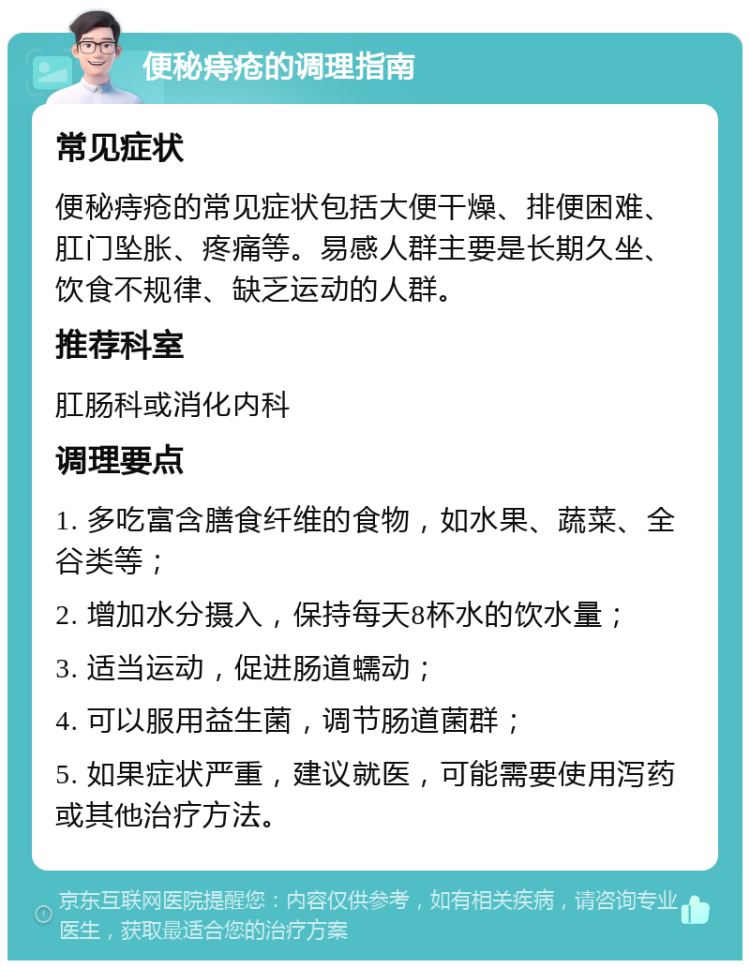 便秘痔疮的调理指南 常见症状 便秘痔疮的常见症状包括大便干燥、排便困难、肛门坠胀、疼痛等。易感人群主要是长期久坐、饮食不规律、缺乏运动的人群。 推荐科室 肛肠科或消化内科 调理要点 1. 多吃富含膳食纤维的食物，如水果、蔬菜、全谷类等； 2. 增加水分摄入，保持每天8杯水的饮水量； 3. 适当运动，促进肠道蠕动； 4. 可以服用益生菌，调节肠道菌群； 5. 如果症状严重，建议就医，可能需要使用泻药或其他治疗方法。