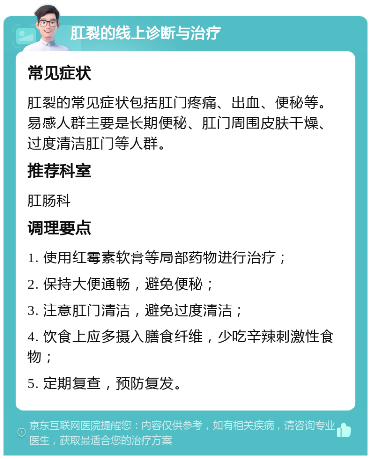 肛裂的线上诊断与治疗 常见症状 肛裂的常见症状包括肛门疼痛、出血、便秘等。易感人群主要是长期便秘、肛门周围皮肤干燥、过度清洁肛门等人群。 推荐科室 肛肠科 调理要点 1. 使用红霉素软膏等局部药物进行治疗； 2. 保持大便通畅，避免便秘； 3. 注意肛门清洁，避免过度清洁； 4. 饮食上应多摄入膳食纤维，少吃辛辣刺激性食物； 5. 定期复查，预防复发。