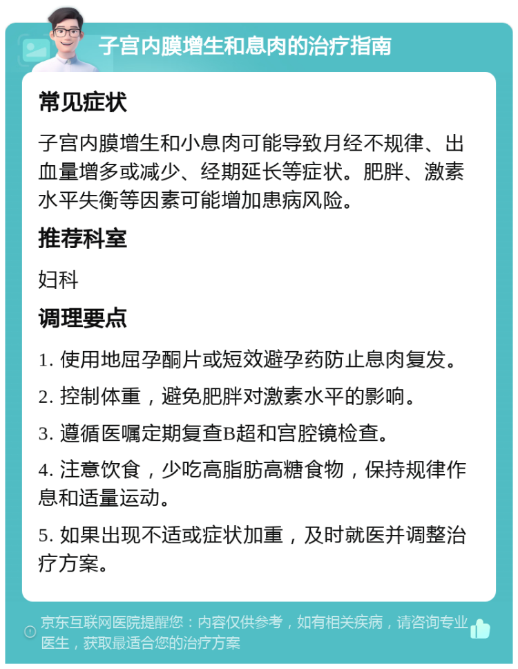 子宫内膜增生和息肉的治疗指南 常见症状 子宫内膜增生和小息肉可能导致月经不规律、出血量增多或减少、经期延长等症状。肥胖、激素水平失衡等因素可能增加患病风险。 推荐科室 妇科 调理要点 1. 使用地屈孕酮片或短效避孕药防止息肉复发。 2. 控制体重，避免肥胖对激素水平的影响。 3. 遵循医嘱定期复查B超和宫腔镜检查。 4. 注意饮食，少吃高脂肪高糖食物，保持规律作息和适量运动。 5. 如果出现不适或症状加重，及时就医并调整治疗方案。