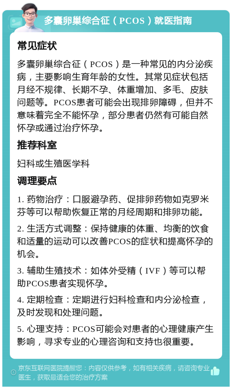 多囊卵巢综合征（PCOS）就医指南 常见症状 多囊卵巢综合征（PCOS）是一种常见的内分泌疾病，主要影响生育年龄的女性。其常见症状包括月经不规律、长期不孕、体重增加、多毛、皮肤问题等。PCOS患者可能会出现排卵障碍，但并不意味着完全不能怀孕，部分患者仍然有可能自然怀孕或通过治疗怀孕。 推荐科室 妇科或生殖医学科 调理要点 1. 药物治疗：口服避孕药、促排卵药物如克罗米芬等可以帮助恢复正常的月经周期和排卵功能。 2. 生活方式调整：保持健康的体重、均衡的饮食和适量的运动可以改善PCOS的症状和提高怀孕的机会。 3. 辅助生殖技术：如体外受精（IVF）等可以帮助PCOS患者实现怀孕。 4. 定期检查：定期进行妇科检查和内分泌检查，及时发现和处理问题。 5. 心理支持：PCOS可能会对患者的心理健康产生影响，寻求专业的心理咨询和支持也很重要。