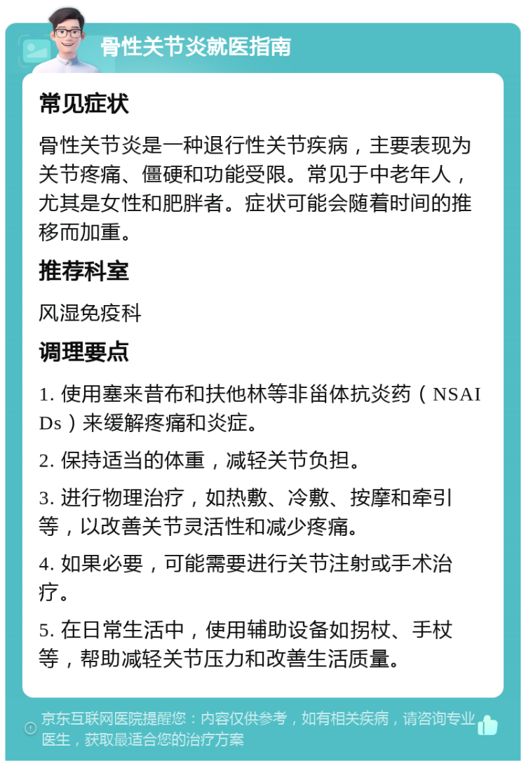 骨性关节炎就医指南 常见症状 骨性关节炎是一种退行性关节疾病，主要表现为关节疼痛、僵硬和功能受限。常见于中老年人，尤其是女性和肥胖者。症状可能会随着时间的推移而加重。 推荐科室 风湿免疫科 调理要点 1. 使用塞来昔布和扶他林等非甾体抗炎药（NSAIDs）来缓解疼痛和炎症。 2. 保持适当的体重，减轻关节负担。 3. 进行物理治疗，如热敷、冷敷、按摩和牵引等，以改善关节灵活性和减少疼痛。 4. 如果必要，可能需要进行关节注射或手术治疗。 5. 在日常生活中，使用辅助设备如拐杖、手杖等，帮助减轻关节压力和改善生活质量。