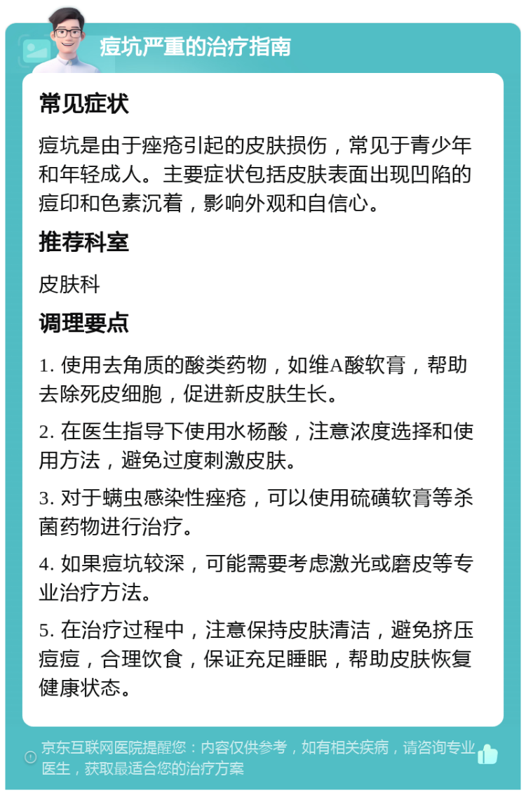 痘坑严重的治疗指南 常见症状 痘坑是由于痤疮引起的皮肤损伤，常见于青少年和年轻成人。主要症状包括皮肤表面出现凹陷的痘印和色素沉着，影响外观和自信心。 推荐科室 皮肤科 调理要点 1. 使用去角质的酸类药物，如维A酸软膏，帮助去除死皮细胞，促进新皮肤生长。 2. 在医生指导下使用水杨酸，注意浓度选择和使用方法，避免过度刺激皮肤。 3. 对于螨虫感染性痤疮，可以使用硫磺软膏等杀菌药物进行治疗。 4. 如果痘坑较深，可能需要考虑激光或磨皮等专业治疗方法。 5. 在治疗过程中，注意保持皮肤清洁，避免挤压痘痘，合理饮食，保证充足睡眠，帮助皮肤恢复健康状态。