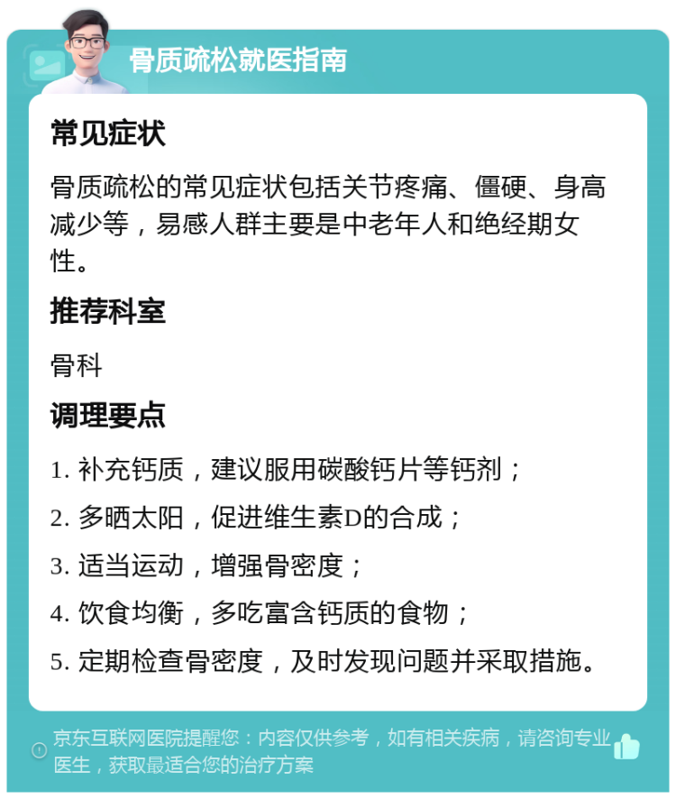 骨质疏松就医指南 常见症状 骨质疏松的常见症状包括关节疼痛、僵硬、身高减少等，易感人群主要是中老年人和绝经期女性。 推荐科室 骨科 调理要点 1. 补充钙质，建议服用碳酸钙片等钙剂； 2. 多晒太阳，促进维生素D的合成； 3. 适当运动，增强骨密度； 4. 饮食均衡，多吃富含钙质的食物； 5. 定期检查骨密度，及时发现问题并采取措施。