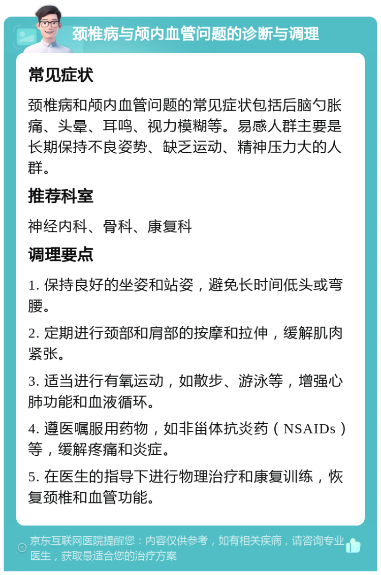 颈椎病与颅内血管问题的诊断与调理 常见症状 颈椎病和颅内血管问题的常见症状包括后脑勺胀痛、头晕、耳鸣、视力模糊等。易感人群主要是长期保持不良姿势、缺乏运动、精神压力大的人群。 推荐科室 神经内科、骨科、康复科 调理要点 1. 保持良好的坐姿和站姿，避免长时间低头或弯腰。 2. 定期进行颈部和肩部的按摩和拉伸，缓解肌肉紧张。 3. 适当进行有氧运动，如散步、游泳等，增强心肺功能和血液循环。 4. 遵医嘱服用药物，如非甾体抗炎药（NSAIDs）等，缓解疼痛和炎症。 5. 在医生的指导下进行物理治疗和康复训练，恢复颈椎和血管功能。