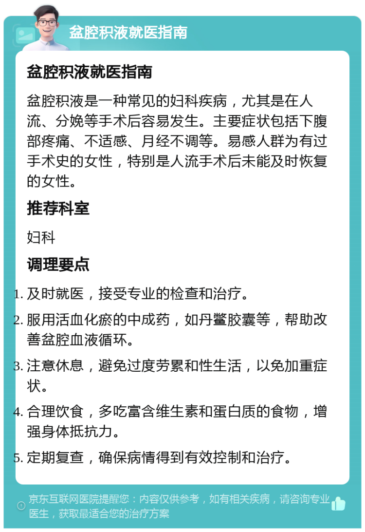 盆腔积液就医指南 盆腔积液就医指南 盆腔积液是一种常见的妇科疾病，尤其是在人流、分娩等手术后容易发生。主要症状包括下腹部疼痛、不适感、月经不调等。易感人群为有过手术史的女性，特别是人流手术后未能及时恢复的女性。 推荐科室 妇科 调理要点 及时就医，接受专业的检查和治疗。 服用活血化瘀的中成药，如丹鳖胶囊等，帮助改善盆腔血液循环。 注意休息，避免过度劳累和性生活，以免加重症状。 合理饮食，多吃富含维生素和蛋白质的食物，增强身体抵抗力。 定期复查，确保病情得到有效控制和治疗。