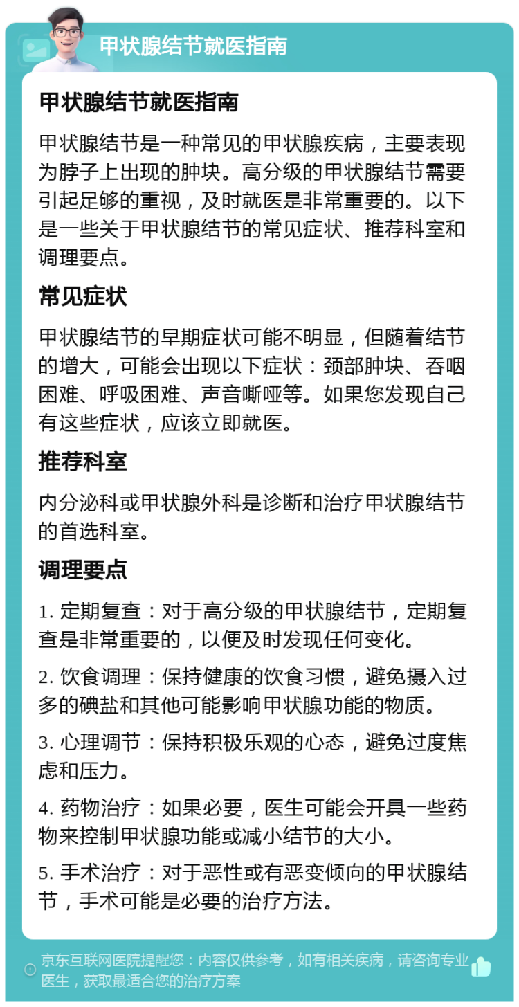 甲状腺结节就医指南 甲状腺结节就医指南 甲状腺结节是一种常见的甲状腺疾病，主要表现为脖子上出现的肿块。高分级的甲状腺结节需要引起足够的重视，及时就医是非常重要的。以下是一些关于甲状腺结节的常见症状、推荐科室和调理要点。 常见症状 甲状腺结节的早期症状可能不明显，但随着结节的增大，可能会出现以下症状：颈部肿块、吞咽困难、呼吸困难、声音嘶哑等。如果您发现自己有这些症状，应该立即就医。 推荐科室 内分泌科或甲状腺外科是诊断和治疗甲状腺结节的首选科室。 调理要点 1. 定期复查：对于高分级的甲状腺结节，定期复查是非常重要的，以便及时发现任何变化。 2. 饮食调理：保持健康的饮食习惯，避免摄入过多的碘盐和其他可能影响甲状腺功能的物质。 3. 心理调节：保持积极乐观的心态，避免过度焦虑和压力。 4. 药物治疗：如果必要，医生可能会开具一些药物来控制甲状腺功能或减小结节的大小。 5. 手术治疗：对于恶性或有恶变倾向的甲状腺结节，手术可能是必要的治疗方法。