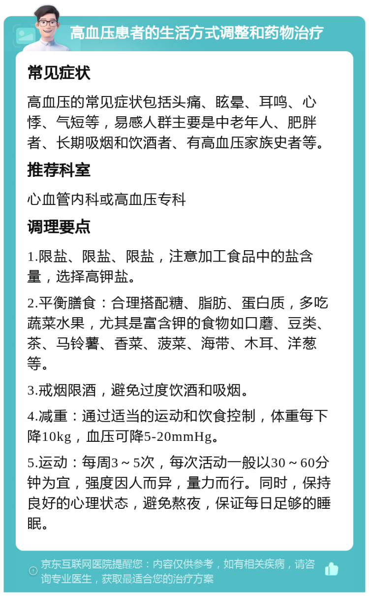 高血压患者的生活方式调整和药物治疗 常见症状 高血压的常见症状包括头痛、眩晕、耳鸣、心悸、气短等，易感人群主要是中老年人、肥胖者、长期吸烟和饮酒者、有高血压家族史者等。 推荐科室 心血管内科或高血压专科 调理要点 1.限盐、限盐、限盐，注意加工食品中的盐含量，选择高钾盐。 2.平衡膳食：合理搭配糖、脂肪、蛋白质，多吃蔬菜水果，尤其是富含钾的食物如口蘑、豆类、茶、马铃薯、香菜、菠菜、海带、木耳、洋葱等。 3.戒烟限酒，避免过度饮酒和吸烟。 4.减重：通过适当的运动和饮食控制，体重每下降10kg，血压可降5-20mmHg。 5.运动：每周3～5次，每次活动一般以30～60分钟为宜，强度因人而异，量力而行。同时，保持良好的心理状态，避免熬夜，保证每日足够的睡眠。