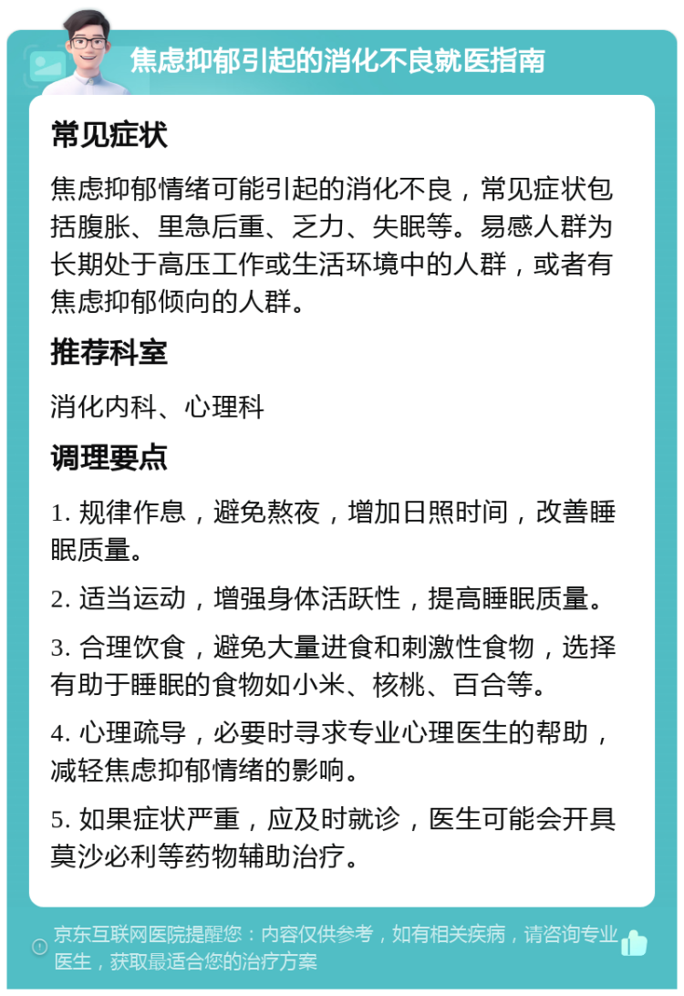 焦虑抑郁引起的消化不良就医指南 常见症状 焦虑抑郁情绪可能引起的消化不良，常见症状包括腹胀、里急后重、乏力、失眠等。易感人群为长期处于高压工作或生活环境中的人群，或者有焦虑抑郁倾向的人群。 推荐科室 消化内科、心理科 调理要点 1. 规律作息，避免熬夜，增加日照时间，改善睡眠质量。 2. 适当运动，增强身体活跃性，提高睡眠质量。 3. 合理饮食，避免大量进食和刺激性食物，选择有助于睡眠的食物如小米、核桃、百合等。 4. 心理疏导，必要时寻求专业心理医生的帮助，减轻焦虑抑郁情绪的影响。 5. 如果症状严重，应及时就诊，医生可能会开具莫沙必利等药物辅助治疗。