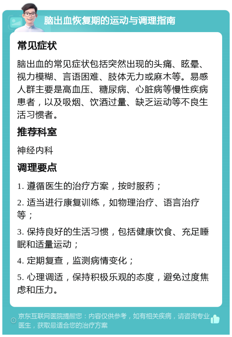 脑出血恢复期的运动与调理指南 常见症状 脑出血的常见症状包括突然出现的头痛、眩晕、视力模糊、言语困难、肢体无力或麻木等。易感人群主要是高血压、糖尿病、心脏病等慢性疾病患者，以及吸烟、饮酒过量、缺乏运动等不良生活习惯者。 推荐科室 神经内科 调理要点 1. 遵循医生的治疗方案，按时服药； 2. 适当进行康复训练，如物理治疗、语言治疗等； 3. 保持良好的生活习惯，包括健康饮食、充足睡眠和适量运动； 4. 定期复查，监测病情变化； 5. 心理调适，保持积极乐观的态度，避免过度焦虑和压力。