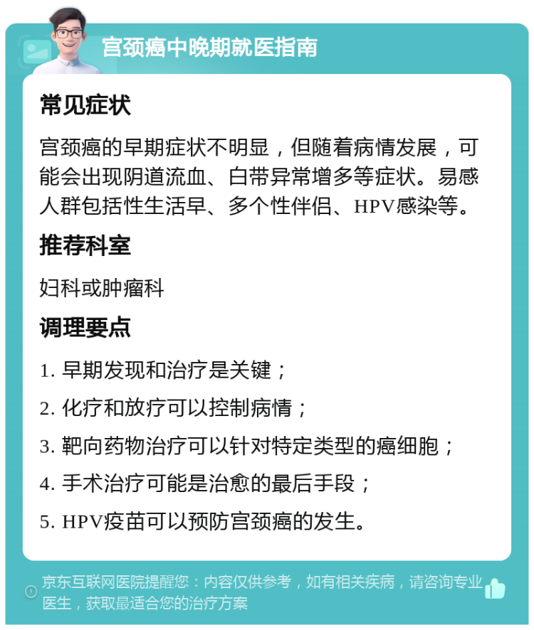 宫颈癌中晚期就医指南 常见症状 宫颈癌的早期症状不明显，但随着病情发展，可能会出现阴道流血、白带异常增多等症状。易感人群包括性生活早、多个性伴侣、HPV感染等。 推荐科室 妇科或肿瘤科 调理要点 1. 早期发现和治疗是关键； 2. 化疗和放疗可以控制病情； 3. 靶向药物治疗可以针对特定类型的癌细胞； 4. 手术治疗可能是治愈的最后手段； 5. HPV疫苗可以预防宫颈癌的发生。