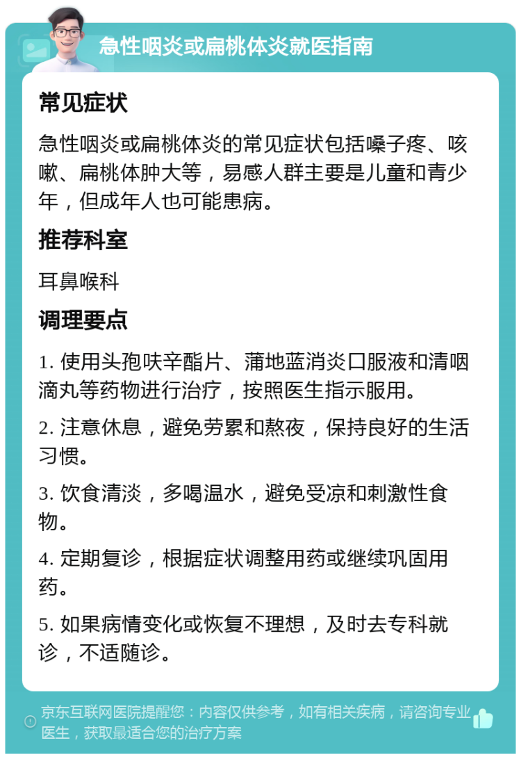 急性咽炎或扁桃体炎就医指南 常见症状 急性咽炎或扁桃体炎的常见症状包括嗓子疼、咳嗽、扁桃体肿大等，易感人群主要是儿童和青少年，但成年人也可能患病。 推荐科室 耳鼻喉科 调理要点 1. 使用头孢呋辛酯片、蒲地蓝消炎口服液和清咽滴丸等药物进行治疗，按照医生指示服用。 2. 注意休息，避免劳累和熬夜，保持良好的生活习惯。 3. 饮食清淡，多喝温水，避免受凉和刺激性食物。 4. 定期复诊，根据症状调整用药或继续巩固用药。 5. 如果病情变化或恢复不理想，及时去专科就诊，不适随诊。