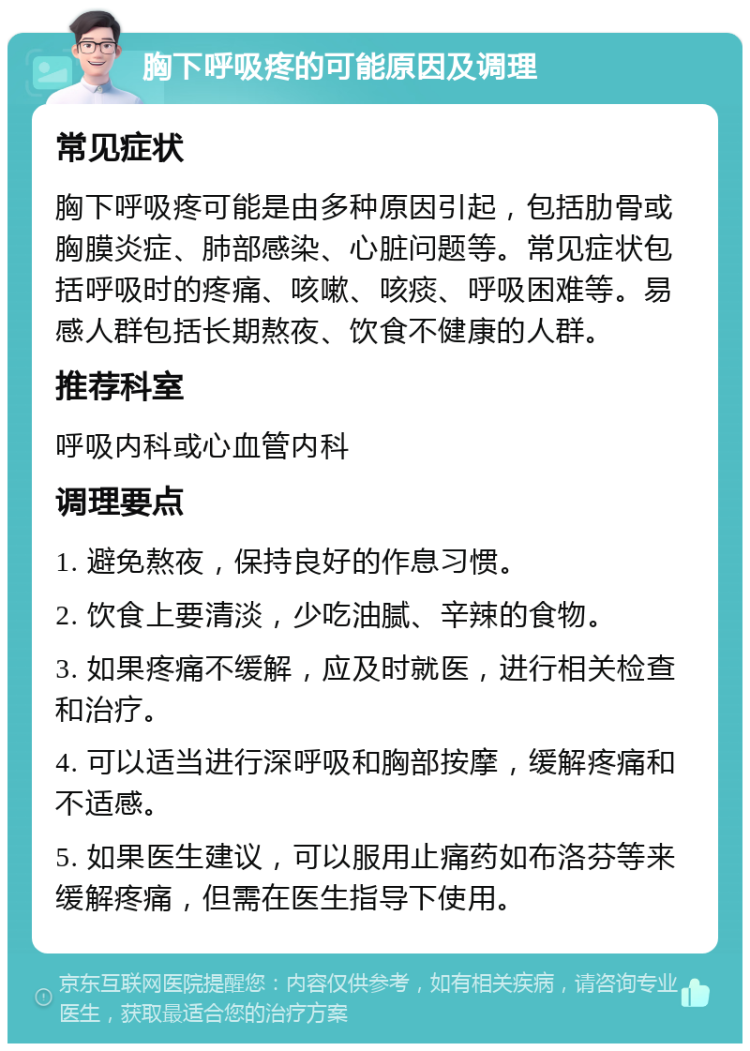 胸下呼吸疼的可能原因及调理 常见症状 胸下呼吸疼可能是由多种原因引起，包括肋骨或胸膜炎症、肺部感染、心脏问题等。常见症状包括呼吸时的疼痛、咳嗽、咳痰、呼吸困难等。易感人群包括长期熬夜、饮食不健康的人群。 推荐科室 呼吸内科或心血管内科 调理要点 1. 避免熬夜，保持良好的作息习惯。 2. 饮食上要清淡，少吃油腻、辛辣的食物。 3. 如果疼痛不缓解，应及时就医，进行相关检查和治疗。 4. 可以适当进行深呼吸和胸部按摩，缓解疼痛和不适感。 5. 如果医生建议，可以服用止痛药如布洛芬等来缓解疼痛，但需在医生指导下使用。