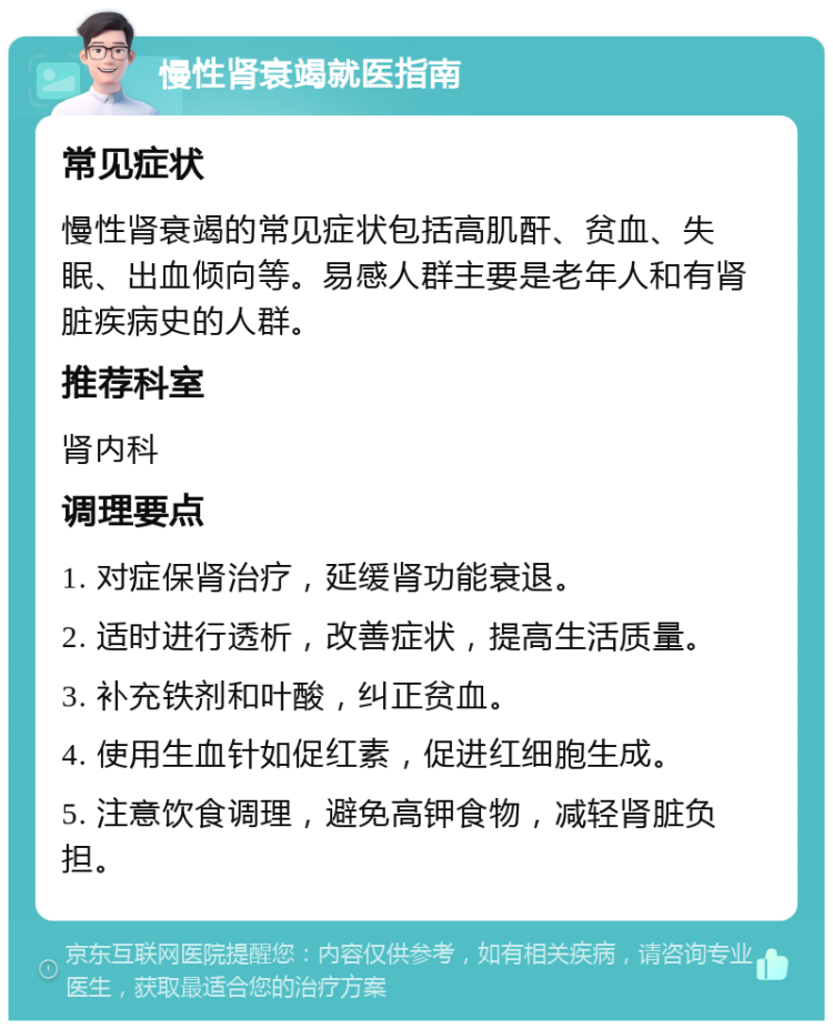 慢性肾衰竭就医指南 常见症状 慢性肾衰竭的常见症状包括高肌酐、贫血、失眠、出血倾向等。易感人群主要是老年人和有肾脏疾病史的人群。 推荐科室 肾内科 调理要点 1. 对症保肾治疗，延缓肾功能衰退。 2. 适时进行透析，改善症状，提高生活质量。 3. 补充铁剂和叶酸，纠正贫血。 4. 使用生血针如促红素，促进红细胞生成。 5. 注意饮食调理，避免高钾食物，减轻肾脏负担。