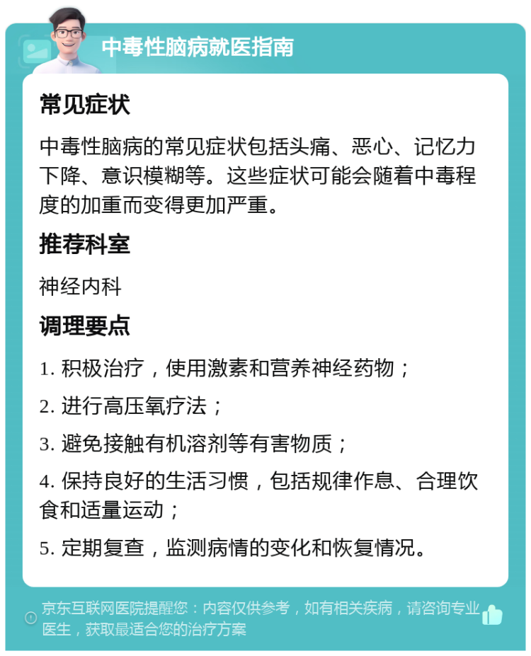 中毒性脑病就医指南 常见症状 中毒性脑病的常见症状包括头痛、恶心、记忆力下降、意识模糊等。这些症状可能会随着中毒程度的加重而变得更加严重。 推荐科室 神经内科 调理要点 1. 积极治疗，使用激素和营养神经药物； 2. 进行高压氧疗法； 3. 避免接触有机溶剂等有害物质； 4. 保持良好的生活习惯，包括规律作息、合理饮食和适量运动； 5. 定期复查，监测病情的变化和恢复情况。