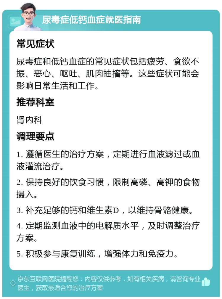 尿毒症低钙血症就医指南 常见症状 尿毒症和低钙血症的常见症状包括疲劳、食欲不振、恶心、呕吐、肌肉抽搐等。这些症状可能会影响日常生活和工作。 推荐科室 肾内科 调理要点 1. 遵循医生的治疗方案，定期进行血液滤过或血液灌流治疗。 2. 保持良好的饮食习惯，限制高磷、高钾的食物摄入。 3. 补充足够的钙和维生素D，以维持骨骼健康。 4. 定期监测血液中的电解质水平，及时调整治疗方案。 5. 积极参与康复训练，增强体力和免疫力。