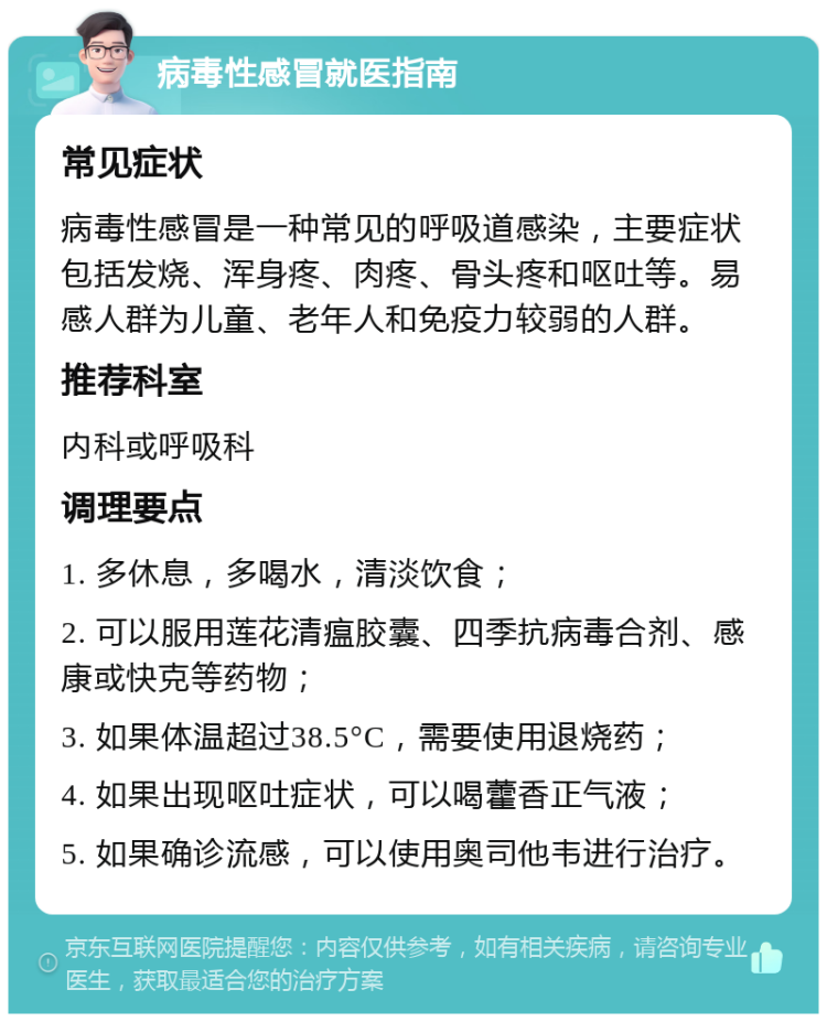 病毒性感冒就医指南 常见症状 病毒性感冒是一种常见的呼吸道感染，主要症状包括发烧、浑身疼、肉疼、骨头疼和呕吐等。易感人群为儿童、老年人和免疫力较弱的人群。 推荐科室 内科或呼吸科 调理要点 1. 多休息，多喝水，清淡饮食； 2. 可以服用莲花清瘟胶囊、四季抗病毒合剂、感康或快克等药物； 3. 如果体温超过38.5°C，需要使用退烧药； 4. 如果出现呕吐症状，可以喝藿香正气液； 5. 如果确诊流感，可以使用奥司他韦进行治疗。