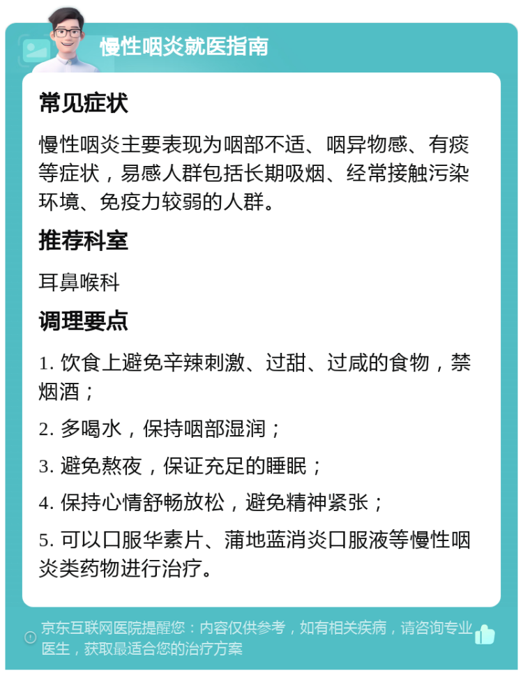 慢性咽炎就医指南 常见症状 慢性咽炎主要表现为咽部不适、咽异物感、有痰等症状，易感人群包括长期吸烟、经常接触污染环境、免疫力较弱的人群。 推荐科室 耳鼻喉科 调理要点 1. 饮食上避免辛辣刺激、过甜、过咸的食物，禁烟酒； 2. 多喝水，保持咽部湿润； 3. 避免熬夜，保证充足的睡眠； 4. 保持心情舒畅放松，避免精神紧张； 5. 可以口服华素片、蒲地蓝消炎口服液等慢性咽炎类药物进行治疗。