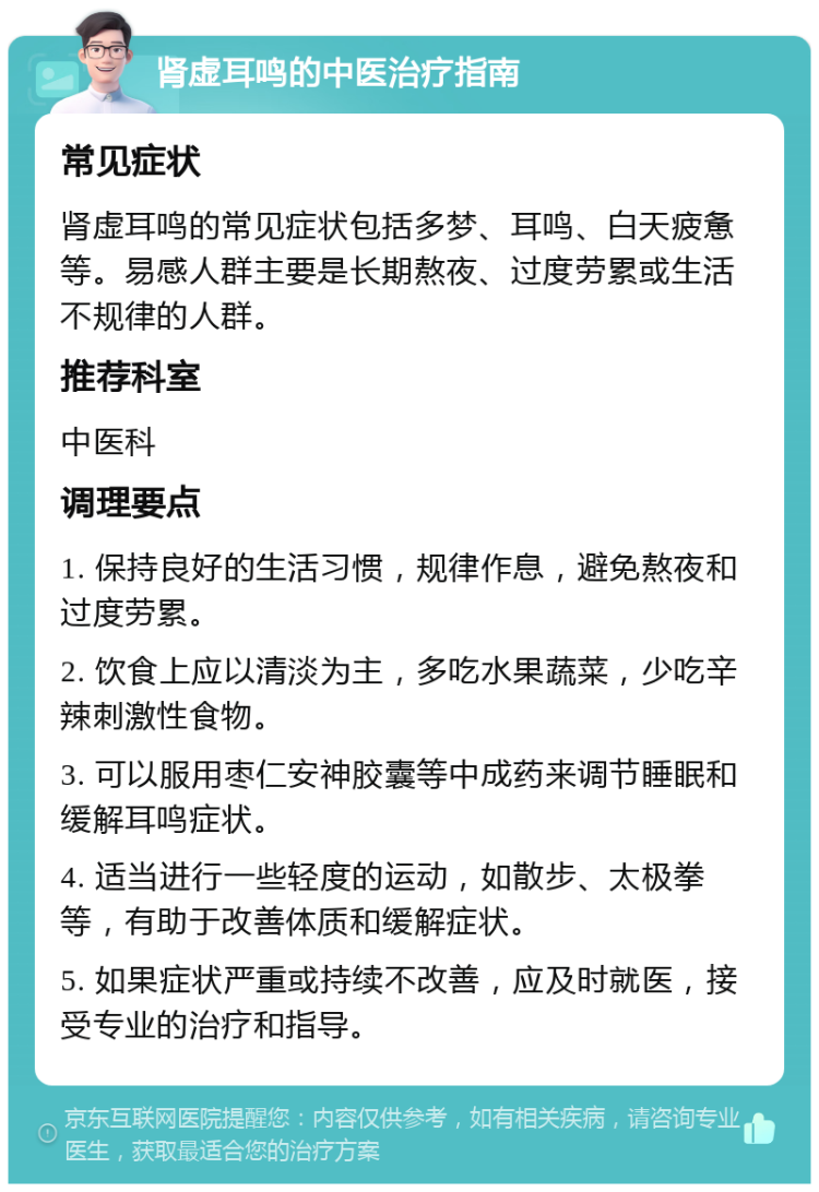 肾虚耳鸣的中医治疗指南 常见症状 肾虚耳鸣的常见症状包括多梦、耳鸣、白天疲惫等。易感人群主要是长期熬夜、过度劳累或生活不规律的人群。 推荐科室 中医科 调理要点 1. 保持良好的生活习惯，规律作息，避免熬夜和过度劳累。 2. 饮食上应以清淡为主，多吃水果蔬菜，少吃辛辣刺激性食物。 3. 可以服用枣仁安神胶囊等中成药来调节睡眠和缓解耳鸣症状。 4. 适当进行一些轻度的运动，如散步、太极拳等，有助于改善体质和缓解症状。 5. 如果症状严重或持续不改善，应及时就医，接受专业的治疗和指导。