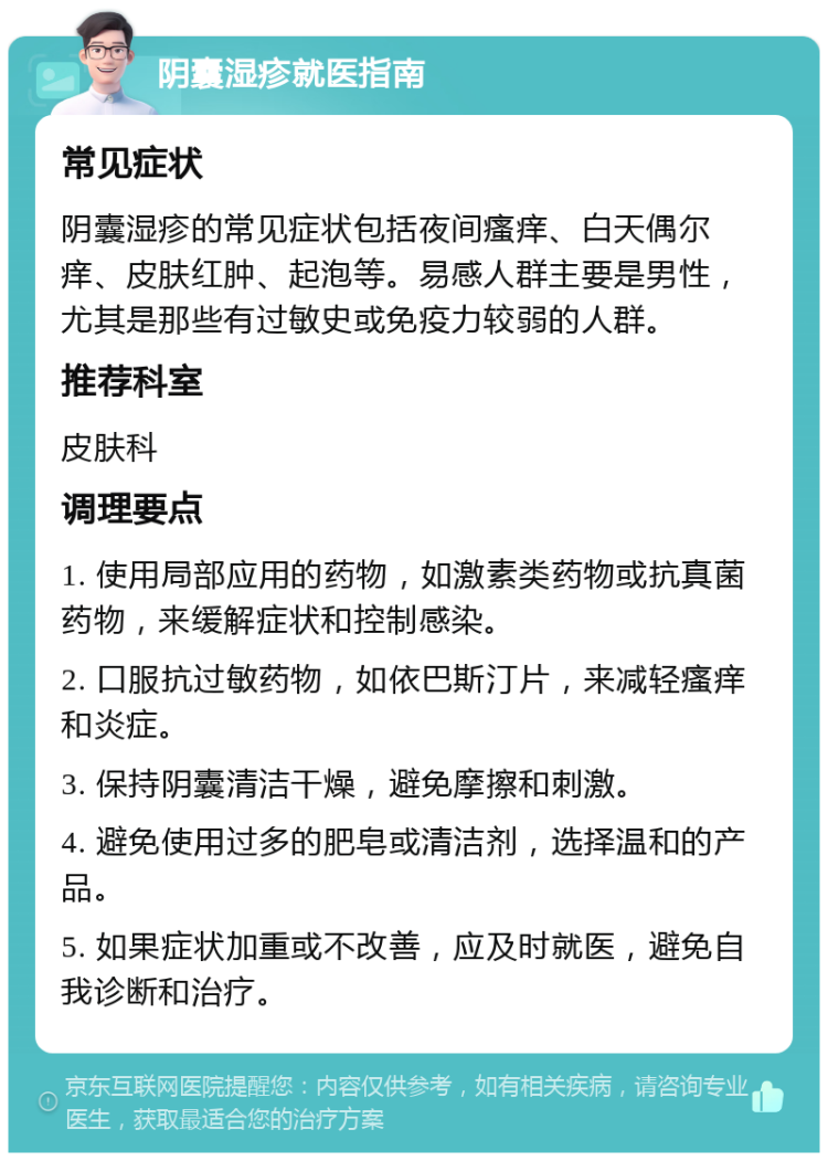 阴囊湿疹就医指南 常见症状 阴囊湿疹的常见症状包括夜间瘙痒、白天偶尔痒、皮肤红肿、起泡等。易感人群主要是男性，尤其是那些有过敏史或免疫力较弱的人群。 推荐科室 皮肤科 调理要点 1. 使用局部应用的药物，如激素类药物或抗真菌药物，来缓解症状和控制感染。 2. 口服抗过敏药物，如依巴斯汀片，来减轻瘙痒和炎症。 3. 保持阴囊清洁干燥，避免摩擦和刺激。 4. 避免使用过多的肥皂或清洁剂，选择温和的产品。 5. 如果症状加重或不改善，应及时就医，避免自我诊断和治疗。