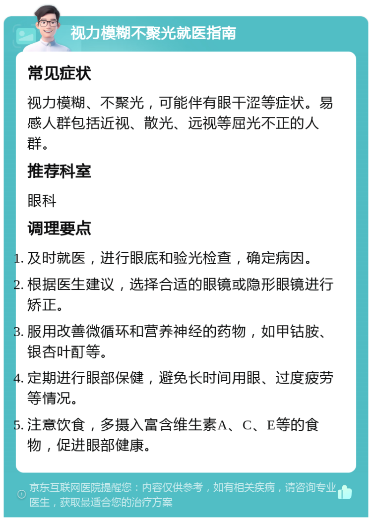 视力模糊不聚光就医指南 常见症状 视力模糊、不聚光，可能伴有眼干涩等症状。易感人群包括近视、散光、远视等屈光不正的人群。 推荐科室 眼科 调理要点 及时就医，进行眼底和验光检查，确定病因。 根据医生建议，选择合适的眼镜或隐形眼镜进行矫正。 服用改善微循环和营养神经的药物，如甲钴胺、银杏叶酊等。 定期进行眼部保健，避免长时间用眼、过度疲劳等情况。 注意饮食，多摄入富含维生素A、C、E等的食物，促进眼部健康。