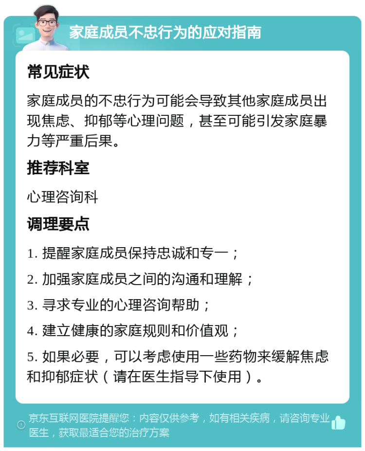 家庭成员不忠行为的应对指南 常见症状 家庭成员的不忠行为可能会导致其他家庭成员出现焦虑、抑郁等心理问题，甚至可能引发家庭暴力等严重后果。 推荐科室 心理咨询科 调理要点 1. 提醒家庭成员保持忠诚和专一； 2. 加强家庭成员之间的沟通和理解； 3. 寻求专业的心理咨询帮助； 4. 建立健康的家庭规则和价值观； 5. 如果必要，可以考虑使用一些药物来缓解焦虑和抑郁症状（请在医生指导下使用）。