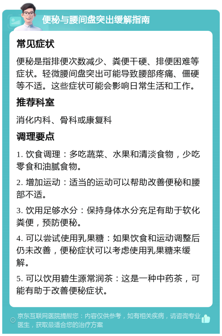 便秘与腰间盘突出缓解指南 常见症状 便秘是指排便次数减少、粪便干硬、排便困难等症状。轻微腰间盘突出可能导致腰部疼痛、僵硬等不适。这些症状可能会影响日常生活和工作。 推荐科室 消化内科、骨科或康复科 调理要点 1. 饮食调理：多吃蔬菜、水果和清淡食物，少吃零食和油腻食物。 2. 增加运动：适当的运动可以帮助改善便秘和腰部不适。 3. 饮用足够水分：保持身体水分充足有助于软化粪便，预防便秘。 4. 可以尝试使用乳果糖：如果饮食和运动调整后仍未改善，便秘症状可以考虑使用乳果糖来缓解。 5. 可以饮用碧生源常润茶：这是一种中药茶，可能有助于改善便秘症状。