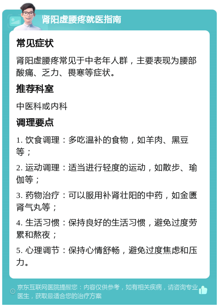 肾阳虚腰疼就医指南 常见症状 肾阳虚腰疼常见于中老年人群，主要表现为腰部酸痛、乏力、畏寒等症状。 推荐科室 中医科或内科 调理要点 1. 饮食调理：多吃温补的食物，如羊肉、黑豆等； 2. 运动调理：适当进行轻度的运动，如散步、瑜伽等； 3. 药物治疗：可以服用补肾壮阳的中药，如金匮肾气丸等； 4. 生活习惯：保持良好的生活习惯，避免过度劳累和熬夜； 5. 心理调节：保持心情舒畅，避免过度焦虑和压力。