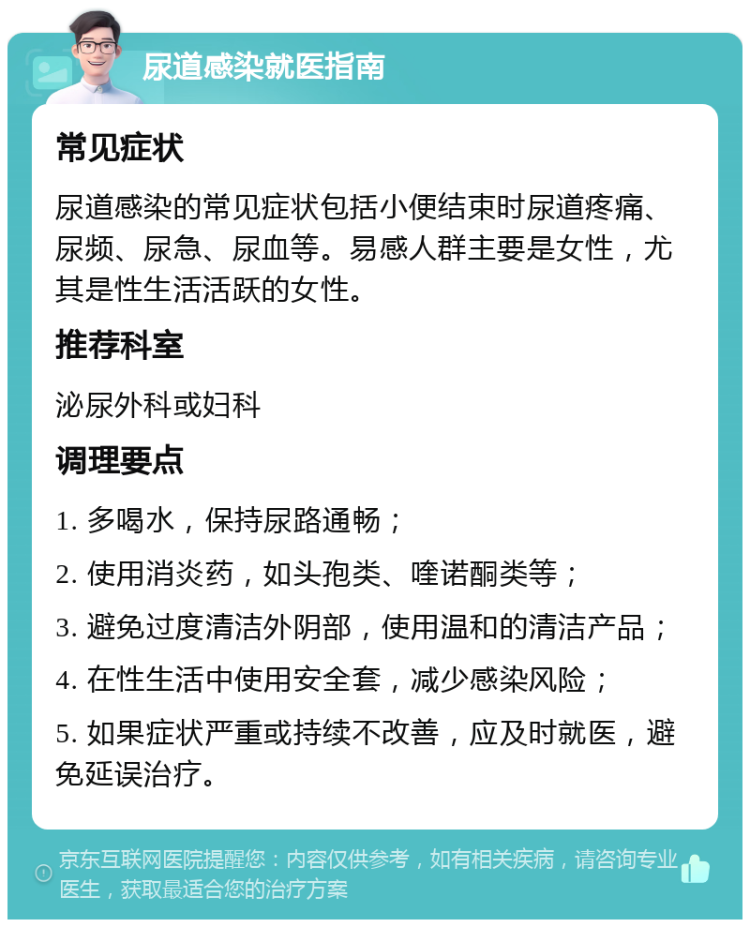 尿道感染就医指南 常见症状 尿道感染的常见症状包括小便结束时尿道疼痛、尿频、尿急、尿血等。易感人群主要是女性，尤其是性生活活跃的女性。 推荐科室 泌尿外科或妇科 调理要点 1. 多喝水，保持尿路通畅； 2. 使用消炎药，如头孢类、喹诺酮类等； 3. 避免过度清洁外阴部，使用温和的清洁产品； 4. 在性生活中使用安全套，减少感染风险； 5. 如果症状严重或持续不改善，应及时就医，避免延误治疗。