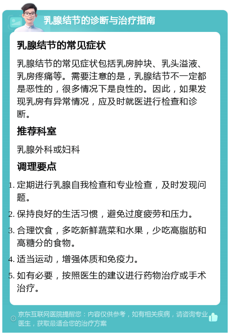 乳腺结节的诊断与治疗指南 乳腺结节的常见症状 乳腺结节的常见症状包括乳房肿块、乳头溢液、乳房疼痛等。需要注意的是，乳腺结节不一定都是恶性的，很多情况下是良性的。因此，如果发现乳房有异常情况，应及时就医进行检查和诊断。 推荐科室 乳腺外科或妇科 调理要点 定期进行乳腺自我检查和专业检查，及时发现问题。 保持良好的生活习惯，避免过度疲劳和压力。 合理饮食，多吃新鲜蔬菜和水果，少吃高脂肪和高糖分的食物。 适当运动，增强体质和免疫力。 如有必要，按照医生的建议进行药物治疗或手术治疗。