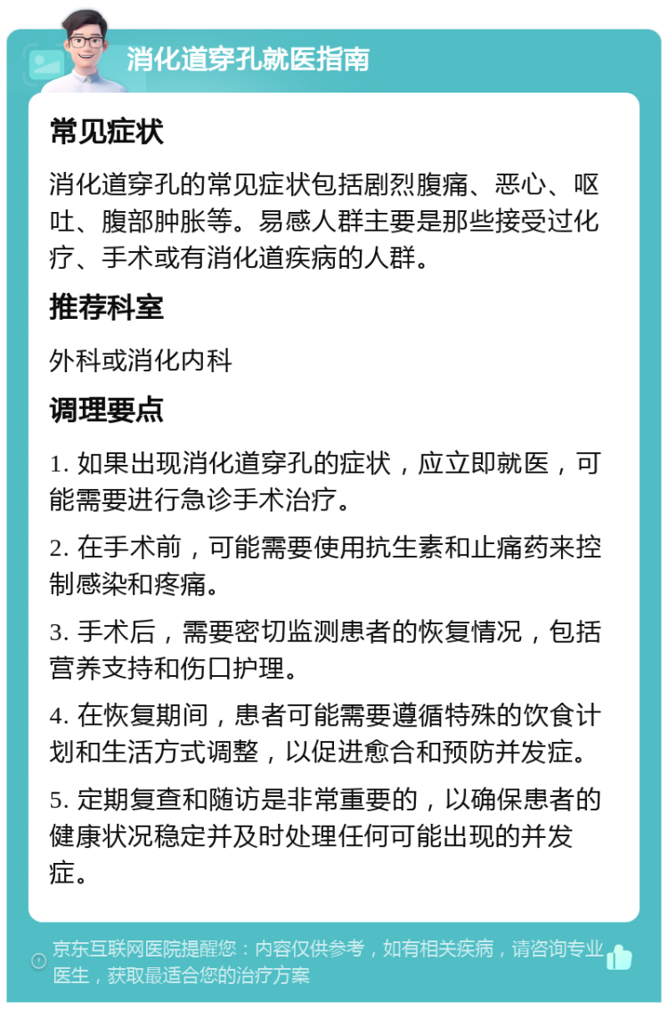 消化道穿孔就医指南 常见症状 消化道穿孔的常见症状包括剧烈腹痛、恶心、呕吐、腹部肿胀等。易感人群主要是那些接受过化疗、手术或有消化道疾病的人群。 推荐科室 外科或消化内科 调理要点 1. 如果出现消化道穿孔的症状，应立即就医，可能需要进行急诊手术治疗。 2. 在手术前，可能需要使用抗生素和止痛药来控制感染和疼痛。 3. 手术后，需要密切监测患者的恢复情况，包括营养支持和伤口护理。 4. 在恢复期间，患者可能需要遵循特殊的饮食计划和生活方式调整，以促进愈合和预防并发症。 5. 定期复查和随访是非常重要的，以确保患者的健康状况稳定并及时处理任何可能出现的并发症。