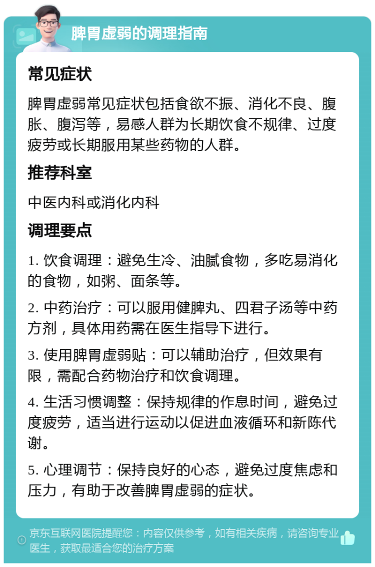 脾胃虚弱的调理指南 常见症状 脾胃虚弱常见症状包括食欲不振、消化不良、腹胀、腹泻等，易感人群为长期饮食不规律、过度疲劳或长期服用某些药物的人群。 推荐科室 中医内科或消化内科 调理要点 1. 饮食调理：避免生冷、油腻食物，多吃易消化的食物，如粥、面条等。 2. 中药治疗：可以服用健脾丸、四君子汤等中药方剂，具体用药需在医生指导下进行。 3. 使用脾胃虚弱贴：可以辅助治疗，但效果有限，需配合药物治疗和饮食调理。 4. 生活习惯调整：保持规律的作息时间，避免过度疲劳，适当进行运动以促进血液循环和新陈代谢。 5. 心理调节：保持良好的心态，避免过度焦虑和压力，有助于改善脾胃虚弱的症状。