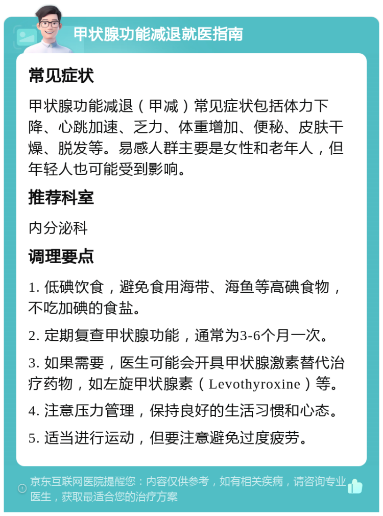 甲状腺功能减退就医指南 常见症状 甲状腺功能减退（甲减）常见症状包括体力下降、心跳加速、乏力、体重增加、便秘、皮肤干燥、脱发等。易感人群主要是女性和老年人，但年轻人也可能受到影响。 推荐科室 内分泌科 调理要点 1. 低碘饮食，避免食用海带、海鱼等高碘食物，不吃加碘的食盐。 2. 定期复查甲状腺功能，通常为3-6个月一次。 3. 如果需要，医生可能会开具甲状腺激素替代治疗药物，如左旋甲状腺素（Levothyroxine）等。 4. 注意压力管理，保持良好的生活习惯和心态。 5. 适当进行运动，但要注意避免过度疲劳。