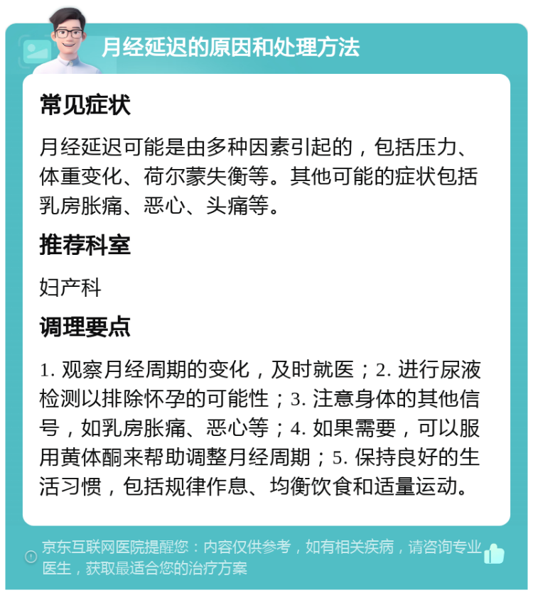 月经延迟的原因和处理方法 常见症状 月经延迟可能是由多种因素引起的，包括压力、体重变化、荷尔蒙失衡等。其他可能的症状包括乳房胀痛、恶心、头痛等。 推荐科室 妇产科 调理要点 1. 观察月经周期的变化，及时就医；2. 进行尿液检测以排除怀孕的可能性；3. 注意身体的其他信号，如乳房胀痛、恶心等；4. 如果需要，可以服用黄体酮来帮助调整月经周期；5. 保持良好的生活习惯，包括规律作息、均衡饮食和适量运动。