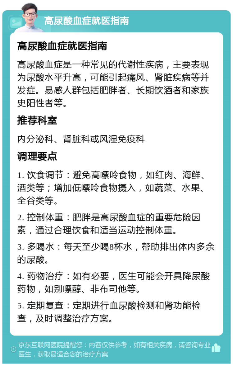 高尿酸血症就医指南 高尿酸血症就医指南 高尿酸血症是一种常见的代谢性疾病，主要表现为尿酸水平升高，可能引起痛风、肾脏疾病等并发症。易感人群包括肥胖者、长期饮酒者和家族史阳性者等。 推荐科室 内分泌科、肾脏科或风湿免疫科 调理要点 1. 饮食调节：避免高嘌呤食物，如红肉、海鲜、酒类等；增加低嘌呤食物摄入，如蔬菜、水果、全谷类等。 2. 控制体重：肥胖是高尿酸血症的重要危险因素，通过合理饮食和适当运动控制体重。 3. 多喝水：每天至少喝8杯水，帮助排出体内多余的尿酸。 4. 药物治疗：如有必要，医生可能会开具降尿酸药物，如别嘌醇、非布司他等。 5. 定期复查：定期进行血尿酸检测和肾功能检查，及时调整治疗方案。