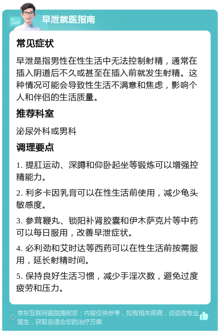 早泄就医指南 常见症状 早泄是指男性在性生活中无法控制射精，通常在插入阴道后不久或甚至在插入前就发生射精。这种情况可能会导致性生活不满意和焦虑，影响个人和伴侣的生活质量。 推荐科室 泌尿外科或男科 调理要点 1. 提肛运动、深蹲和仰卧起坐等锻炼可以增强控精能力。 2. 利多卡因乳膏可以在性生活前使用，减少龟头敏感度。 3. 参茸鞭丸、锁阳补肾胶囊和伊木萨克片等中药可以每日服用，改善早泄症状。 4. 必利劲和艾时达等西药可以在性生活前按需服用，延长射精时间。 5. 保持良好生活习惯，减少手淫次数，避免过度疲劳和压力。