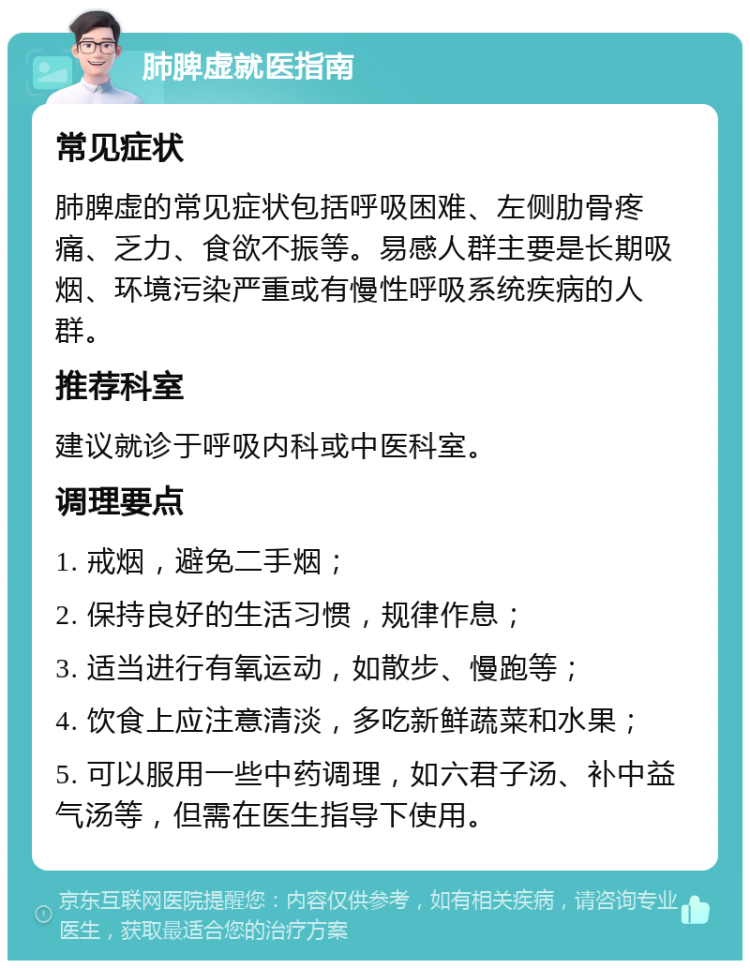 肺脾虚就医指南 常见症状 肺脾虚的常见症状包括呼吸困难、左侧肋骨疼痛、乏力、食欲不振等。易感人群主要是长期吸烟、环境污染严重或有慢性呼吸系统疾病的人群。 推荐科室 建议就诊于呼吸内科或中医科室。 调理要点 1. 戒烟，避免二手烟； 2. 保持良好的生活习惯，规律作息； 3. 适当进行有氧运动，如散步、慢跑等； 4. 饮食上应注意清淡，多吃新鲜蔬菜和水果； 5. 可以服用一些中药调理，如六君子汤、补中益气汤等，但需在医生指导下使用。