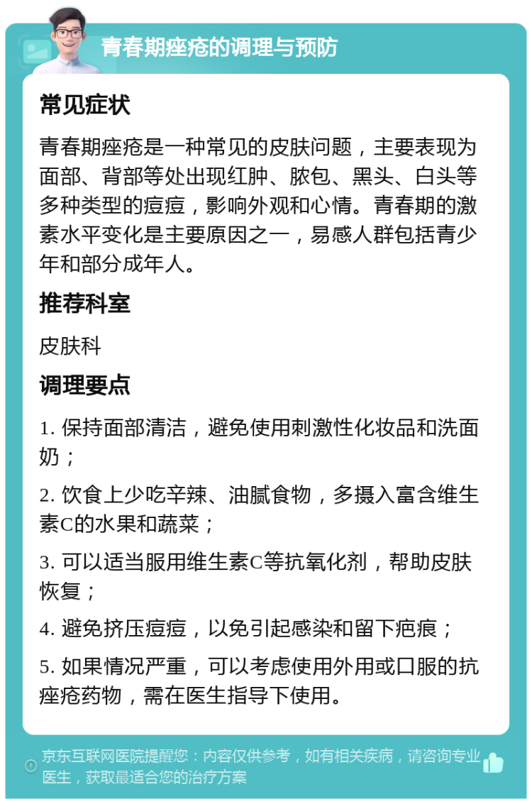 青春期痤疮的调理与预防 常见症状 青春期痤疮是一种常见的皮肤问题，主要表现为面部、背部等处出现红肿、脓包、黑头、白头等多种类型的痘痘，影响外观和心情。青春期的激素水平变化是主要原因之一，易感人群包括青少年和部分成年人。 推荐科室 皮肤科 调理要点 1. 保持面部清洁，避免使用刺激性化妆品和洗面奶； 2. 饮食上少吃辛辣、油腻食物，多摄入富含维生素C的水果和蔬菜； 3. 可以适当服用维生素C等抗氧化剂，帮助皮肤恢复； 4. 避免挤压痘痘，以免引起感染和留下疤痕； 5. 如果情况严重，可以考虑使用外用或口服的抗痤疮药物，需在医生指导下使用。