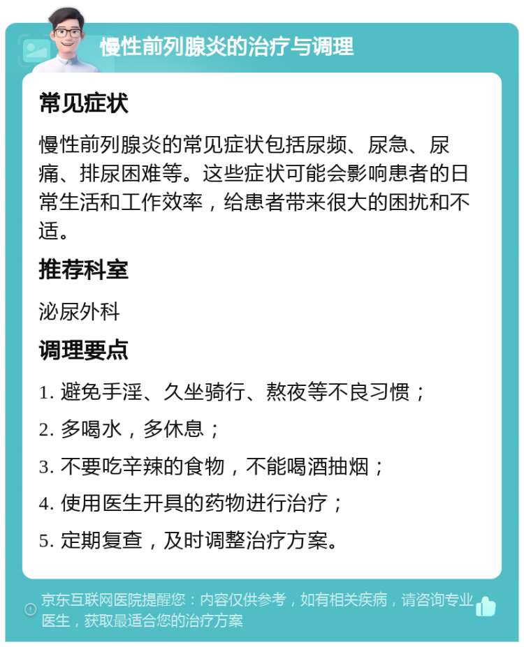 慢性前列腺炎的治疗与调理 常见症状 慢性前列腺炎的常见症状包括尿频、尿急、尿痛、排尿困难等。这些症状可能会影响患者的日常生活和工作效率，给患者带来很大的困扰和不适。 推荐科室 泌尿外科 调理要点 1. 避免手淫、久坐骑行、熬夜等不良习惯； 2. 多喝水，多休息； 3. 不要吃辛辣的食物，不能喝酒抽烟； 4. 使用医生开具的药物进行治疗； 5. 定期复查，及时调整治疗方案。