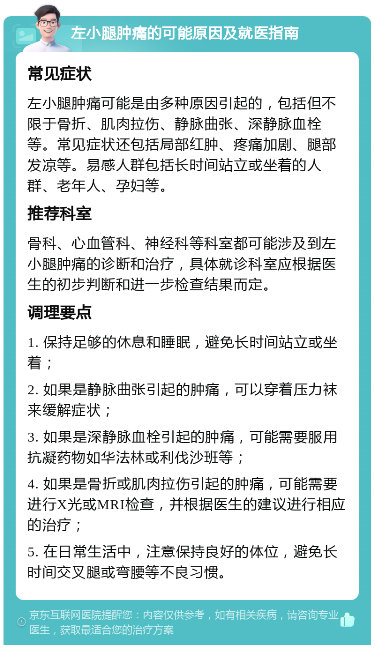 左小腿肿痛的可能原因及就医指南 常见症状 左小腿肿痛可能是由多种原因引起的，包括但不限于骨折、肌肉拉伤、静脉曲张、深静脉血栓等。常见症状还包括局部红肿、疼痛加剧、腿部发凉等。易感人群包括长时间站立或坐着的人群、老年人、孕妇等。 推荐科室 骨科、心血管科、神经科等科室都可能涉及到左小腿肿痛的诊断和治疗，具体就诊科室应根据医生的初步判断和进一步检查结果而定。 调理要点 1. 保持足够的休息和睡眠，避免长时间站立或坐着； 2. 如果是静脉曲张引起的肿痛，可以穿着压力袜来缓解症状； 3. 如果是深静脉血栓引起的肿痛，可能需要服用抗凝药物如华法林或利伐沙班等； 4. 如果是骨折或肌肉拉伤引起的肿痛，可能需要进行X光或MRI检查，并根据医生的建议进行相应的治疗； 5. 在日常生活中，注意保持良好的体位，避免长时间交叉腿或弯腰等不良习惯。