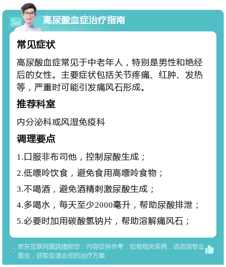 高尿酸血症治疗指南 常见症状 高尿酸血症常见于中老年人，特别是男性和绝经后的女性。主要症状包括关节疼痛、红肿、发热等，严重时可能引发痛风石形成。 推荐科室 内分泌科或风湿免疫科 调理要点 1.口服非布司他，控制尿酸生成； 2.低嘌呤饮食，避免食用高嘌呤食物； 3.不喝酒，避免酒精刺激尿酸生成； 4.多喝水，每天至少2000毫升，帮助尿酸排泄； 5.必要时加用碳酸氢钠片，帮助溶解痛风石；