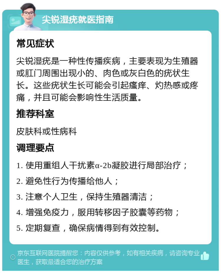 尖锐湿疣就医指南 常见症状 尖锐湿疣是一种性传播疾病，主要表现为生殖器或肛门周围出现小的、肉色或灰白色的疣状生长。这些疣状生长可能会引起瘙痒、灼热感或疼痛，并且可能会影响性生活质量。 推荐科室 皮肤科或性病科 调理要点 1. 使用重组人干扰素α-2b凝胶进行局部治疗； 2. 避免性行为传播给他人； 3. 注意个人卫生，保持生殖器清洁； 4. 增强免疫力，服用转移因子胶囊等药物； 5. 定期复查，确保病情得到有效控制。