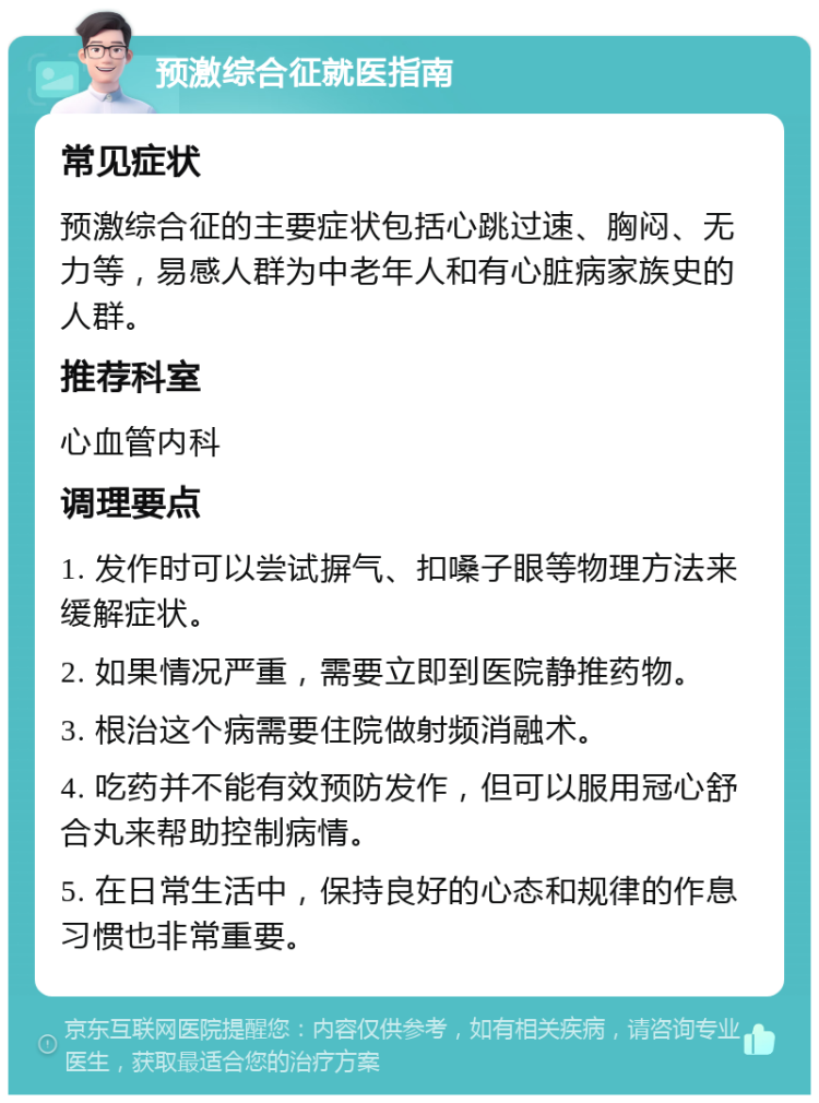 预激综合征就医指南 常见症状 预激综合征的主要症状包括心跳过速、胸闷、无力等，易感人群为中老年人和有心脏病家族史的人群。 推荐科室 心血管内科 调理要点 1. 发作时可以尝试摒气、扣嗓子眼等物理方法来缓解症状。 2. 如果情况严重，需要立即到医院静推药物。 3. 根治这个病需要住院做射频消融术。 4. 吃药并不能有效预防发作，但可以服用冠心舒合丸来帮助控制病情。 5. 在日常生活中，保持良好的心态和规律的作息习惯也非常重要。