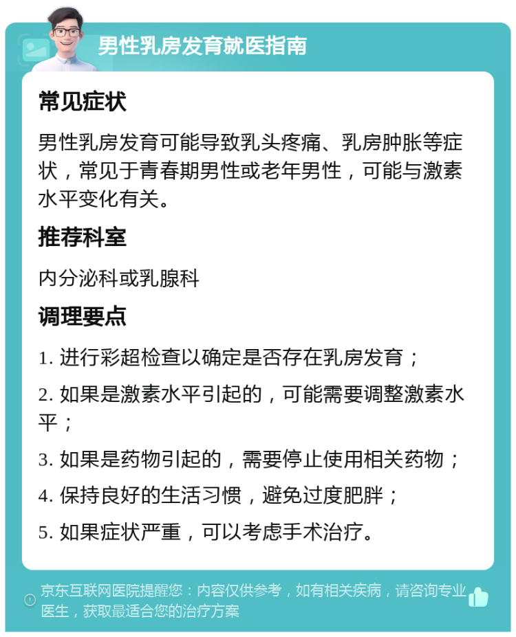 男性乳房发育就医指南 常见症状 男性乳房发育可能导致乳头疼痛、乳房肿胀等症状，常见于青春期男性或老年男性，可能与激素水平变化有关。 推荐科室 内分泌科或乳腺科 调理要点 1. 进行彩超检查以确定是否存在乳房发育； 2. 如果是激素水平引起的，可能需要调整激素水平； 3. 如果是药物引起的，需要停止使用相关药物； 4. 保持良好的生活习惯，避免过度肥胖； 5. 如果症状严重，可以考虑手术治疗。