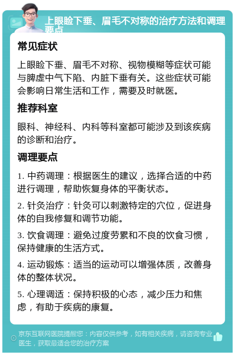 上眼睑下垂、眉毛不对称的治疗方法和调理要点 常见症状 上眼睑下垂、眉毛不对称、视物模糊等症状可能与脾虚中气下陷、内脏下垂有关。这些症状可能会影响日常生活和工作，需要及时就医。 推荐科室 眼科、神经科、内科等科室都可能涉及到该疾病的诊断和治疗。 调理要点 1. 中药调理：根据医生的建议，选择合适的中药进行调理，帮助恢复身体的平衡状态。 2. 针灸治疗：针灸可以刺激特定的穴位，促进身体的自我修复和调节功能。 3. 饮食调理：避免过度劳累和不良的饮食习惯，保持健康的生活方式。 4. 运动锻炼：适当的运动可以增强体质，改善身体的整体状况。 5. 心理调适：保持积极的心态，减少压力和焦虑，有助于疾病的康复。