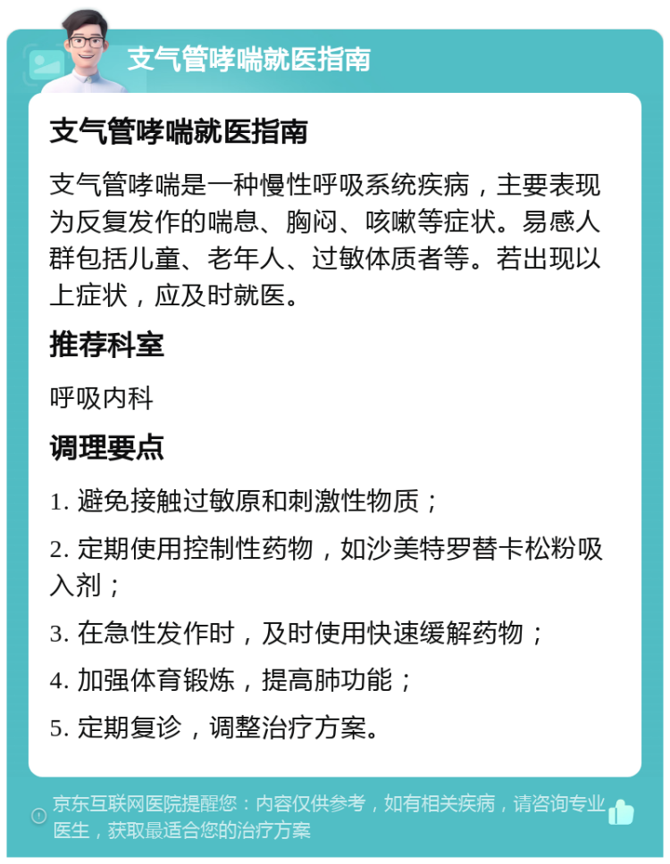 支气管哮喘就医指南 支气管哮喘就医指南 支气管哮喘是一种慢性呼吸系统疾病，主要表现为反复发作的喘息、胸闷、咳嗽等症状。易感人群包括儿童、老年人、过敏体质者等。若出现以上症状，应及时就医。 推荐科室 呼吸内科 调理要点 1. 避免接触过敏原和刺激性物质； 2. 定期使用控制性药物，如沙美特罗替卡松粉吸入剂； 3. 在急性发作时，及时使用快速缓解药物； 4. 加强体育锻炼，提高肺功能； 5. 定期复诊，调整治疗方案。