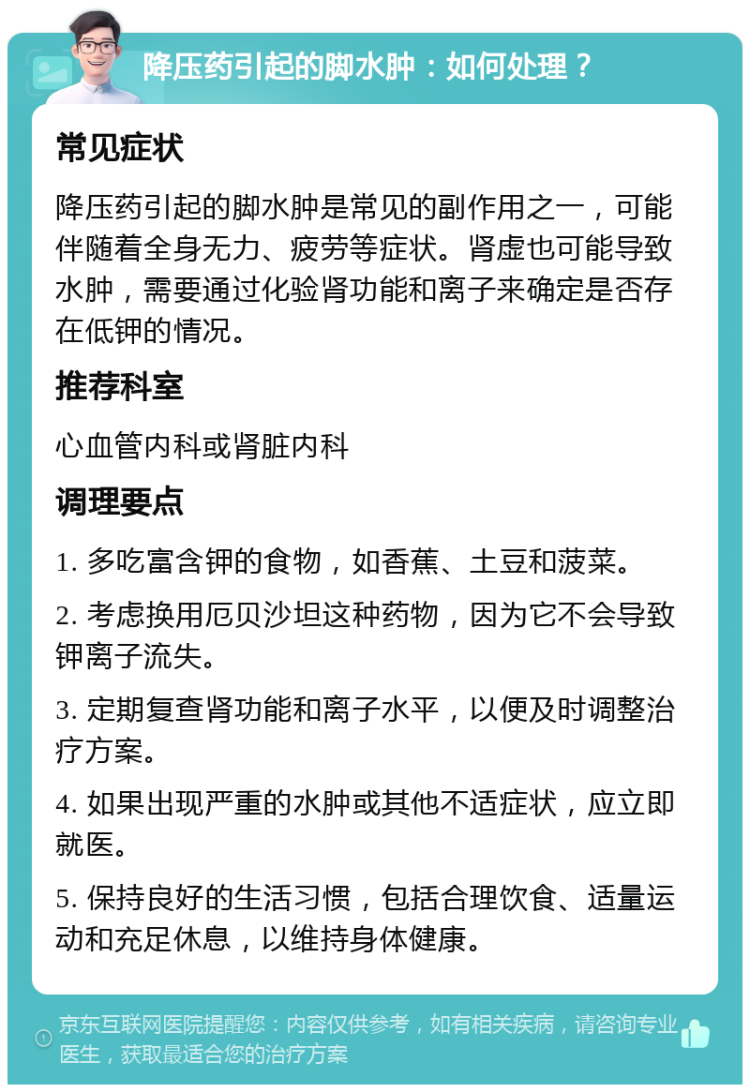 降压药引起的脚水肿：如何处理？ 常见症状 降压药引起的脚水肿是常见的副作用之一，可能伴随着全身无力、疲劳等症状。肾虚也可能导致水肿，需要通过化验肾功能和离子来确定是否存在低钾的情况。 推荐科室 心血管内科或肾脏内科 调理要点 1. 多吃富含钾的食物，如香蕉、土豆和菠菜。 2. 考虑换用厄贝沙坦这种药物，因为它不会导致钾离子流失。 3. 定期复查肾功能和离子水平，以便及时调整治疗方案。 4. 如果出现严重的水肿或其他不适症状，应立即就医。 5. 保持良好的生活习惯，包括合理饮食、适量运动和充足休息，以维持身体健康。