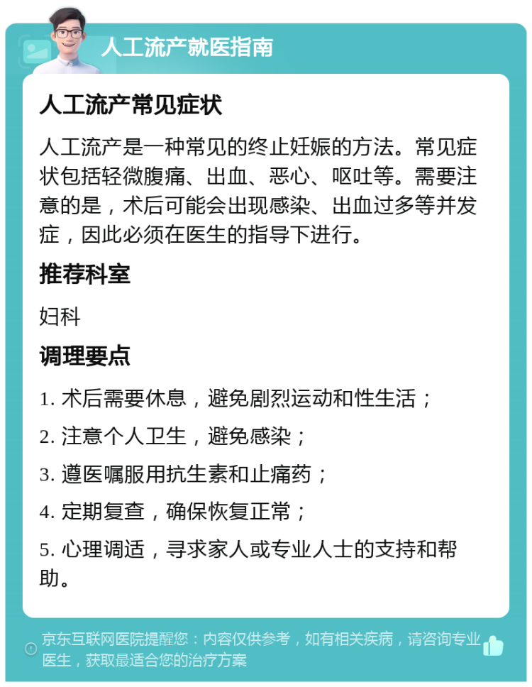 人工流产就医指南 人工流产常见症状 人工流产是一种常见的终止妊娠的方法。常见症状包括轻微腹痛、出血、恶心、呕吐等。需要注意的是，术后可能会出现感染、出血过多等并发症，因此必须在医生的指导下进行。 推荐科室 妇科 调理要点 1. 术后需要休息，避免剧烈运动和性生活； 2. 注意个人卫生，避免感染； 3. 遵医嘱服用抗生素和止痛药； 4. 定期复查，确保恢复正常； 5. 心理调适，寻求家人或专业人士的支持和帮助。