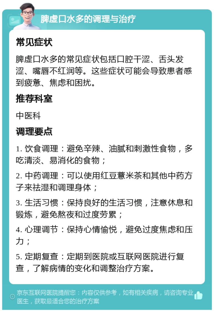 脾虚口水多的调理与治疗 常见症状 脾虚口水多的常见症状包括口腔干涩、舌头发涩、嘴唇不红润等。这些症状可能会导致患者感到疲惫、焦虑和困扰。 推荐科室 中医科 调理要点 1. 饮食调理：避免辛辣、油腻和刺激性食物，多吃清淡、易消化的食物； 2. 中药调理：可以使用红豆薏米茶和其他中药方子来祛湿和调理身体； 3. 生活习惯：保持良好的生活习惯，注意休息和锻炼，避免熬夜和过度劳累； 4. 心理调节：保持心情愉悦，避免过度焦虑和压力； 5. 定期复查：定期到医院或互联网医院进行复查，了解病情的变化和调整治疗方案。