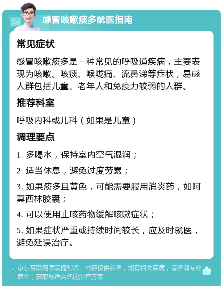 感冒咳嗽痰多就医指南 常见症状 感冒咳嗽痰多是一种常见的呼吸道疾病，主要表现为咳嗽、咳痰、喉咙痛、流鼻涕等症状，易感人群包括儿童、老年人和免疫力较弱的人群。 推荐科室 呼吸内科或儿科（如果是儿童） 调理要点 1. 多喝水，保持室内空气湿润； 2. 适当休息，避免过度劳累； 3. 如果痰多且黄色，可能需要服用消炎药，如阿莫西林胶囊； 4. 可以使用止咳药物缓解咳嗽症状； 5. 如果症状严重或持续时间较长，应及时就医，避免延误治疗。